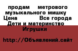 продам 1,5метрового музыкального мишку › Цена ­ 2 500 - Все города Дети и материнство » Игрушки   